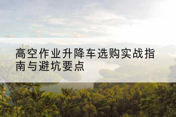 鹰手营子矿升降车怎么选-高空作业升降车选购实战指南与避坑要点