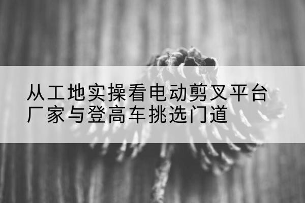 鹰手营子矿电动剪叉升降平台厂家-从工地实操看电动剪叉平台厂家与登高车挑选门道