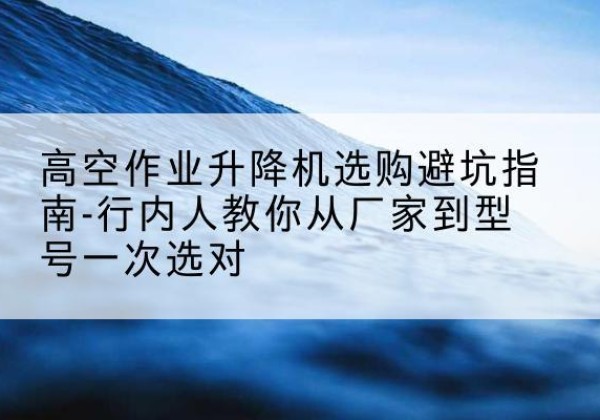 鹰手营子矿升降平台厂家-高空作业升降机选购避坑指南-行内人教你从厂家到型号一次选对