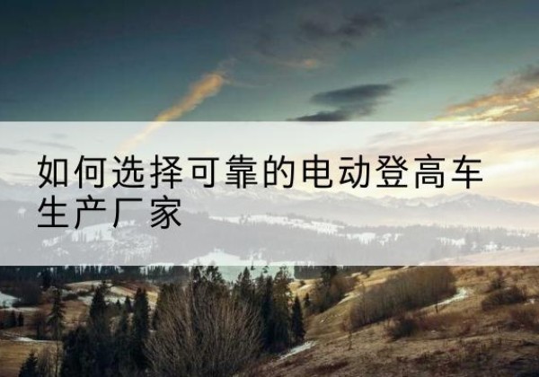鹰手营子矿电动登高车厂家-如何选择可靠的电动登高车生产厂家