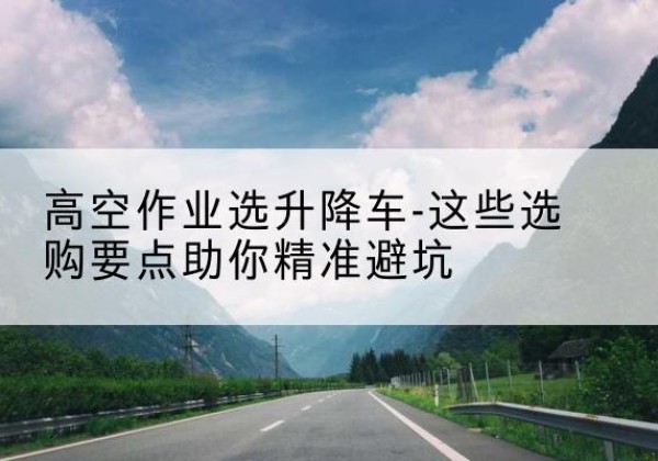 鹰手营子矿升降车厂家-高空作业选升降车-这些选购要点助你*避坑