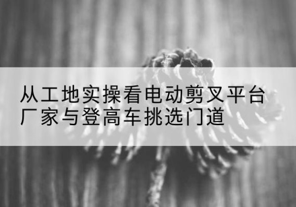 鹰手营子矿电动剪叉升降平台厂家-从工地实操看电动剪叉平台厂家与登高车挑选门道